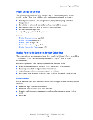 Page 42
Supported Paper and Media
Phaser® 8560MFP/8860M FP Multifunction Printer
3-4
Paper Usage Guidelines
The system trays accommodate most sizes and  types of paper, transparencies, or other 
specialty media. Follow these guidelines wh en loading paper and media in the trays:
 ■Use only recommended Xerox transparenci es; print quality may vary with other 
transparencies. 
■Do not print on label stock once a  label has been removed from a sheet.
■Use only paper envelopes. Print all envelopes single-sided...