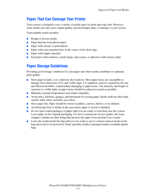 Page 43
Supported Paper and Media
Phaser® 8560MFP/8860M FP Multifunction Printer
3-5
Paper That Can Damage Your Printer
Your system is designed to use a variety of media types for print and copy jobs. However, 
some media can cause poor output quality, incr eased paper jams, or damage to your system.
Unacceptable media includes:
 ■Rough or porous media
■Paper that has been photocopied
■Paper with cutouts or perforations
■Paper with a pre-punched hole in the center of the short edge
■Paper with staples attached...