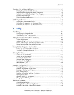 Page 6
Contents
Phaser® 8560MFP/8860M FP Multifunction Printer
iv
Managing Files and Scanning Policies  . . . . . . . . . . . . 
. . . . . . . . . . . . . . . . . . . . . . . . . . . .  5-27
Deleting Image Files from the System . . . . . . . . . . . . . . . . . . . . . . . . . . . . . . . . . . .  5-27
Deleting Image Files from the Xerox Scan Utility . . . . . . . . . . . . . . . . . . . . . . . . . .  5-29
Adding a Password for Scanning to Your Computer  . . . . . . . . . . . . . . . . . . . . . . . .  5-29...