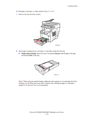 Page 54
Loading Paper
Phaser® 8560MFP/8860M FP Multifunction Printer
3-16
To load paper, envelopes, or other media in Tray 2, 3, or 4:
1.
Remove the tray from the system.
2. Insert paper, transparencies, envelope s, or specialty media into the tray.
■Single-sided printing : Insert the side to be printed  faceup with the  top of the page 
toward the  front of the tray.
Note: When using pre-punched paper, adjust th e print margins to accommodate the holes. 
Printing over the holes may ca use ink to transfer onto...