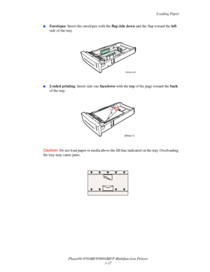 Page 55
Loading Paper
Phaser® 8560MFP/8860M FP Multifunction Printer
3-17
■Envelopes : Insert the envelopes with the  flap side down and the flap toward the  left 
side of the tray.
■2-sided printing : Insert side one facedown with the top of the page toward the  back 
of the tray.
Caution: Do not load paper or media above the f ill line indicated on the tray. Overloading 
the tray may cause jams.
 
8860mfp-026
8860mfp-112
Downloaded From ManualsPrinter.com Manuals 