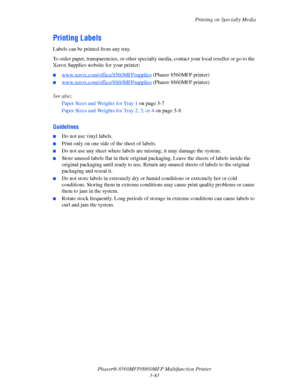 Page 81
Printing on Specialty Media
Phaser® 8560MFP/8860M FP Multifunction Printer
3-43
Printing Labels
Labels can be printed from any tray. 
To order paper, transparencies, or other specialty media, contact your local reseller or go to the 
Xerox Supplies website for your printer:
■www.xerox.com/office/8560MFPsupplies (Phaser 8560MFP printer)
■www.xerox.com/office/8860MFPsupplies (Phaser 8860MFP printer) 
See also: 
Paper Sizes and Weights for Tray 1  on page 3-7
Paper Sizes and Weights for Tray 2, 3, or 4  on...