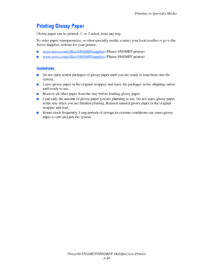 Page 87
Printing on Specialty Media
Phaser® 8560MFP/8860M FP Multifunction Printer
3-49
Printing Glossy Paper
Glossy paper can be printed, 1- or 2-sided, from any tray. 
To order paper, transparencies, or other specialty media, contact your local reseller or go to the 
Xerox Supplies website for your printer:
■www.xerox.com/office/8560MFPsupplies (Phaser 8560MFP printer)
■www.xerox.com/office/8860MFPsupplies (Phaser 8860MFP printer) 
Guidelines
■Do not open sealed packages of glossy pape r until you are ready...