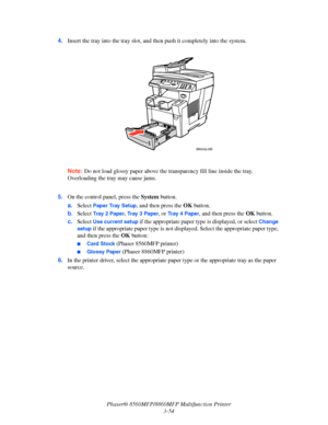 Page 92
Phaser® 8560MFP/8860MFP Multifunction Printer
3-54
4.
Insert the tray into the tray slot, and th en push it completely into the system.
Note: Do not load glossy pape r above the transparency fill line inside the tray. 
Overloading the tray may cause jams.
 5. On the control panel, press the  System button.
a. Select 
Paper Tray Setup, and then press the  OK button.
b. Select 
Tr a y  2  Pa p e r, Tr a y  3  P a p e r, or Tr a y  4  P a p e r, and then press the  OK button.
c. Select 
Use current setup...