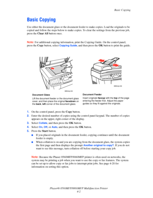 Page 99
Basic Copying
Phaser® 8560MFP/8860M FP Multifunction Printer
4-2
Basic Copying
Use either the document glass or  the document feeder to make copies. Load the originals to be 
copied and follow the steps below to make copies . To clear the settings from the previous job, 
press the  Clear All  button once.
 
Note: For additional copying information, print th e Copying Guide. On the control panel, 
press the  Copy button, select 
Copying Guide, and then press the  OK button to print the guide.
 
1. On the...