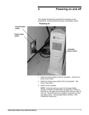 Page 17XEROX WIDE FORM AT 510dp OPERATOR MANUAL7
2. Powering on and off
This chapter describes the procedures for powering on and
powering off.  It also describes the power consumption modes.
Powering on
To power on:
1.  Switch the circuit breaker to the On (I) position.  This turns on
power to the Printer.
2.  Switch the printer power switch to the On (I) position.  This
turns on the printer.
3.  Switch on the Controller.
NOTE:  During the warm-up cycle, the message display
provides a FUSER CALIBRATING message...