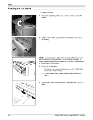 Page 20MEDIA
10XEROX WIDE FORM AT 510dp OPERATOR MANUAL
Loading the roll media
To load a media roll:
1.  Raise the output tray all the way so that it rests on top of the
printer.
2.  Lift the handle of the applicable drawer and open the drawer
all the way.
NOTE:  In some locations, high or low humidity affects the media
and causes print quality problems.  To resolve the problems, a
sealed media drawer can be installed on the printer in place of one
of the standard media drawers.
3.  Do one of the following:
•...