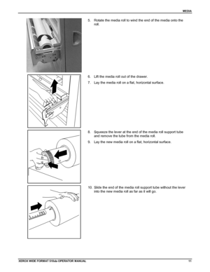 Page 21MEDIA
XEROX WIDE FORM AT 510dp OPERATOR MANUAL11
5.  Rotate the media roll to wind the end of the media onto the
roll.
6.  Lift the media roll out of the drawer.
7.  Lay the media roll on a flat, horizontal surface.
8.  Squeeze the lever at the end of the media roll support tube
and remove the tube from the media roll.
9.  Lay the new media roll on a flat, horizontal surface.
10.  Slide the end of the media roll support tube without the lever
into the new media roll as far as it will go.
Downloaded From...