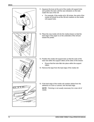 Page 22MEDIA
12XEROX WIDE FORM AT 510dp OPERATOR MANUAL
11.  Squeeze the lever at the end of the media roll support tube
and position the tube until the size indicators on the tube
match the size of the roll.
•  For example, if the media roll is 36 inches, the ends of the
media roll should be at the 36-inch markers on the media
roll support tube.
12.  Place the new media roll into the media drawer so that the
lead edge of the paper is on the underside of the roll and
toward the printer.
13.  Position the media...