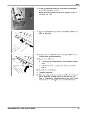 Page 23MEDIA
XEROX WIDE FORM AT 510dp OPERATOR MANUAL13
16.  Rotate the media roll to feed the media under the baffle and
beyond the registration window.
NOTE:  Ensure that the lead edge of the media is flat and is
not folded over itself.
17.  Squeeze the baffle release and lower the baffle until it locks in
place on both sides.
18.  Slowly rotate the media roll until the lead edge of the media is
centered in the registration window.
19.  Do one of the following:
•  If the drawer is a sealed media drawer, close...