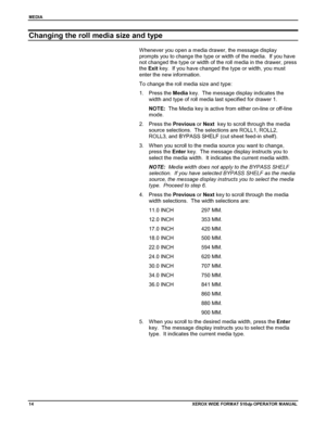 Page 24MEDIA
14XEROX WIDE FORM AT 510dp OPERATOR MANUAL
Changing the roll media size and type
Whenever you open a media drawer, the message display
prompts you to change the type or width of the media.  If you have
not changed the type or width of the roll media in the drawer, press
the Exit key.  If you have changed the type or width, you must
enter the new information.
To change the roll media size and type:
1. Press the Media key.  The message display indicates the
width and type of roll media last specified...