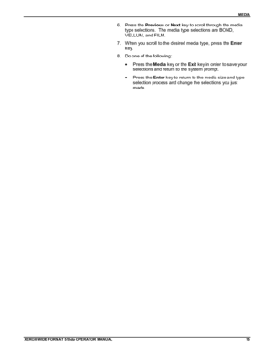 Page 25MEDIA
XEROX WIDE FORM AT 510dp OPERATOR MANUAL15
6. Press the Previous or Next key to scroll through the media
type selections.  The media type selections are BOND,
VELLUM, and FILM.
7.  When you scroll to the desired media type, press the Enter
key.
8.  Do one of the following:
• Press the Media key or the Exit key in order to save your
selections and return to the system prompt.
• Press the Enter key to return to the media size and type
selection process and change the selections you just
made....
