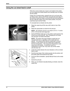 Page 26MEDIA
16XEROX WIDE FORM AT 510dp OPERATOR MANUAL
Using the cut sheet feed-in shelf
When the correct media size or type is not loaded in the printer,
you can bypass the media drawers and manually load cut sheets
into the printer.
If large size cut-sheet prints, portrait D-size (A1) oe E-size (A0),
are being made, return to the Printer and guide the lead edge of
the print as it exits the Printer to prevent the print from jamming at
the exit. With the Output Tray in the raised position, the prints
could...