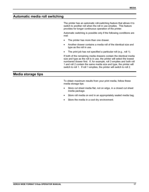 Page 27MEDIA
XEROX WIDE FORM AT 510dp OPERATOR MANUAL17
Automatic media roll switching
The printer has an automatic roll-switching feature that allows it to
switch to another roll when the roll in use empties.  This feature
provides for longer continuous operation of the printer.
Automatic switching is possible only if the following conditions are
met:
•  The printer has more than one drawer.
•  Another drawer contains a media roll of the identical size and
type as the roll in use.
•  The print job has not...