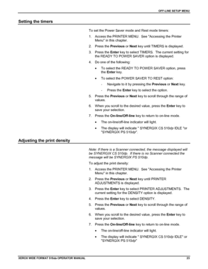 Page 33OFF-LINE SETUP MENU
XEROX WIDE FORM AT 510dp OPERATOR MANUAL23
Setting the timers
To set the Power Saver mode and Rest mode timers:
1.  Access the PRINTER MENU.  See Accessing the Printer
Menu in this chapter.
2. Press the Previous or Next key until TIMERS is displayed.
3. Press the Enter key to select TIMERS.  The current setting for
the READY TO POW ER SAVER option is displayed.
4.  Do one of the following:
•  To select the READY TO POWER SAVER option, press
the Enter key.
•  To select the POW ER SAVER...