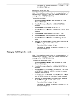 Page 35OFF-LINE SETUP MENU
XEROX WIDE FORM AT 510dp OPERATOR MANUAL25
•  The display will indicate  SYNERGIX CS 510dp IDLE or
SYNERGIX PS 510dp
Viewing the recent fault log
Note: If there is a Scanner connected, the message displayed will
be SYNERGIX CS 510dp.  If there is no Scanner connected the
message will be SYNERGIX PS 510dp.
To view the recent fault:
1. Access the PRINTER MENU.  See Accessing the Printer
Menu in this chapter.
2. Press the Previous or Next key until DIAGNOSTICS is
displayed.
3. Press the...