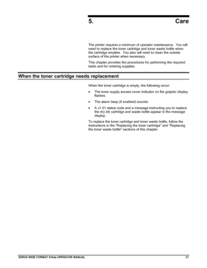 Page 37XEROX WIDE FORM AT 510dp OPERATOR MANUAL27
5. Care
The printer requires a minimum of operator maintenance.  You will
need to replace the toner cartridge and toner waste bottle when
the cartridge empties.  You also will need to clean the outside
surface of the printer when necessary.
This chapter provides the procedures for performing the required
tasks and for ordering supplies.
When the toner cartridge needs replacement
When the toner cartridge is empty, the following occur:
•  The toner supply access...