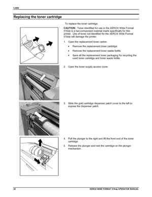 Page 38CARE
28XEROX WIDE FORM AT 510dp OPERATOR MANUAL
Replacing the toner cartridge
To replace the toner cartridge:
CAUTION:  Toner identified for use in the XEROX Wide Format
510dp is a two-component material made specifically for this
printer.  Use of toner not identified for the XEROX Wide Format
510dp will damage the printer.
1.  Open the replacement toner carton.
•  Remove the replacement toner cartridge.
•  Remove the replacement toner waste bottle.
•  Save all the replacement toner packaging for...