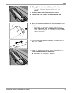 Page 39CARE
XEROX WIDE FORM AT 510dp OPERATOR MANUAL29
6.  Carefully lift the used toner cartridge out of the printer.
•  Try not to tilt the cartridge too much to avoid toner
spillage.
7.  Wipe any excess toner off the used toner cartridge.
8.  Seal the used toner cartridge dispenser patch with tape.
9.  Place the used toner cartridge in the empty replacement toner
carton.
•  Do not seal the carton until you have added the toner
waste bottle to it as well.  Recycle the used cartridge and
waste bottle according...