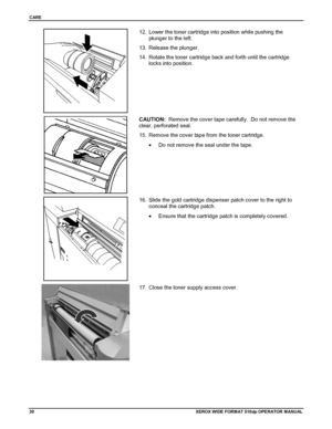 Page 40CARE
30XEROX WIDE FORM AT 510dp OPERATOR MANUAL
12.  Lower the toner cartridge into position while pushing the
plunger to the left.
13.  Release the plunger.
14.  Rotate the toner cartridge back and forth until the cartridge
locks into position.
CAUTION:  Remove the cover tape carefully.  Do not remove the
clear, perforated seal.
15.  Remove the cover tape from the toner cartridge.
•  Do not remove the seal under the tape.
16.  Slide the gold cartridge dispenser patch cover to the right to
conceal the...