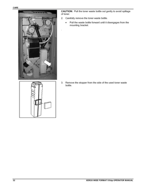 Page 42CARE
32XEROX WIDE FORM AT 510dp OPERATOR MANUAL
CAUTION:  Pull the toner waste bottle out gently to avoid spillage
of toner.
2.  Carefully remove the toner waste bottle.
•  Pull the waste bottle forward until it disengages from the
mounting bracket.
.
3.  Remove the stopper from the side of the used toner waste
bottle.
Downloaded From ManualsPrinter.com Manuals 