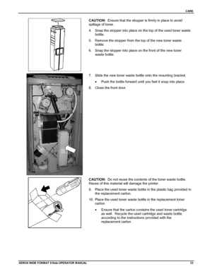 Page 43CARE
XEROX WIDE FORM AT 510dp OPERATOR MANUAL33
CAUTION:  Ensure that the stopper is firmly in place to avoid
spillage of toner.
4.  Snap the stopper into place on the top of the used toner waste
bottle.
5.  Remove the stopper from the top of the new toner waste
bottle.
6.  Snap the stopper into place on the front of the new toner
waste bottle.
7.  Slide the new toner waste bottle onto the mounting bracket.
•  Push the bottle forward until you feel it snap into place.
8.  Close the front door.
CAUTION:...