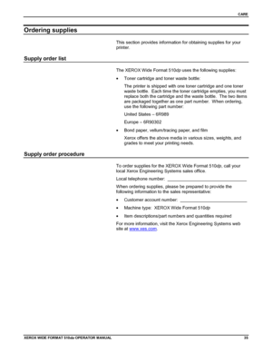 Page 45CARE
XEROX WIDE FORM AT 510dp OPERATOR MANUAL35
Ordering supplies
This section provides information for obtaining supplies for your
printer.
Supply order list
The XEROX Wide Format 510dp uses the following supplies:
•  Toner cartridge and toner waste bottle:
The printer is shipped with one toner cartridge and one toner
waste bottle.  Each time the toner cartridge empties, you must
replace both the cartridge and the waste bottle.  The two items
are packaged together as one part number.  When ordering,
use...