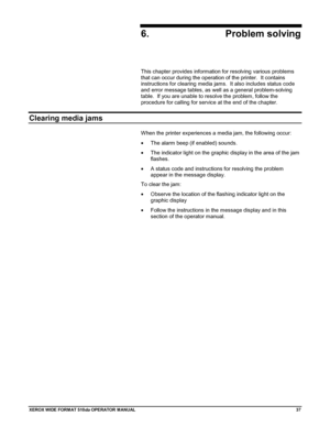 Page 47XEROX WIDE FORM AT 510dp OPERATOR MANUAL37
6. Problem solving
This chapter provides information for resolving various problems
that can occur during the operation of the printer.  It contains
instructions for clearing media jams.  It also includes status code
and error message tables, as well as a general problem-solving
table.  If you are unable to resolve the problem, follow the
procedure for calling for service at the end of the chapter.
Clearing media jams
When the printer experiences a media jam,...