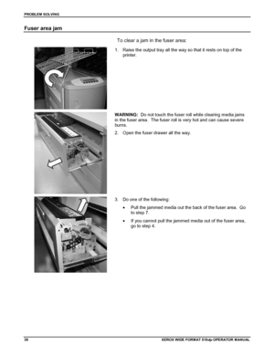 Page 48PROBLEM SOLVING
38XEROX WIDE FORM AT 510dp OPERATOR MANUAL
Fuser area jam
To clear a jam in the fuser area:
1.  Raise the output tray all the way so that it rests on top of the
printer.
WARNING:  Do not touch the fuser roll while clearing media jams
in the fuser area.  The fuser roll is very hot and can cause severe
burns.
2.  Open the fuser drawer all the way.
3.  Do one of the following:
•  Pull the jammed media out the back of the fuser area.  Go
to step 7.
•  If you cannot pull the jammed media out...