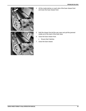 Page 49PROBLEM SOLVING
XEROX WIDE FORM AT 510dp OPERATOR MANUAL39
4.  Lift the inside latches on each side of the fuser drawer front
and lower the fuser drawer front.
5.  Hold the drawer front all the way open and pull the jammed
media out of the back of the fuser area.
6.  Close the fuser drawer front.
•  Ensure that it latches.
7.  Close the fuser drawer.
Downloaded From ManualsPrinter.com Manuals 