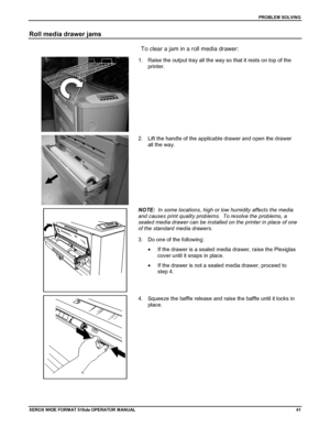 Page 51PROBLEM SOLVING
XEROX WIDE FORM AT 510dp OPERATOR MANUAL41
Roll media drawer jams
To clear a jam in a roll media drawer:
1.  Raise the output tray all the way so that it rests on top of the
printer.
2.  Lift the handle of the applicable drawer and open the drawer
all the way.
NOTE:  In some locations, high or low humidity affects the media
and causes print quality problems.  To resolve the problems, a
sealed media drawer can be installed on the printer in place of one
of the standard media drawers.
3....