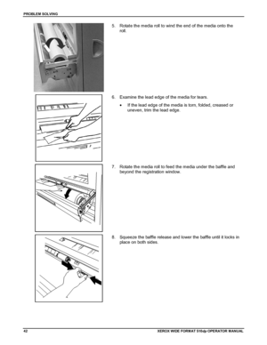 Page 52PROBLEM SOLVING
42XEROX WIDE FORM AT 510dp OPERATOR MANUAL
5.  Rotate the media roll to wind the end of the media onto the
roll.
6.  Examine the lead edge of the media for tears.
•  If the lead edge of the media is torn, folded, creased or
uneven, trim the lead edge.
7.  Rotate the media roll to feed the media under the baffle and
beyond the registration window.
8.  Squeeze the baffle release and lower the baffle until it locks in
place on both sides.
Downloaded From ManualsPrinter.com Manuals 