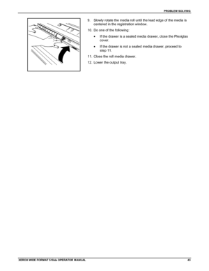 Page 53PROBLEM SOLVING
XEROX WIDE FORM AT 510dp OPERATOR MANUAL43
9.  Slowly rotate the media roll until the lead edge of the media is
centered in the registration window.
10.  Do one of the following:
•  If the drawer is a sealed media drawer, close the Plexiglas
cover.
•  If the drawer is not a sealed media drawer, proceed to
step 11.
11.  Close the roll media drawer.
12.  Lower the output tray.
Downloaded From ManualsPrinter.com Manuals 