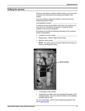 Page 57PROBLEM SOLVING
XEROX WIDE FORM AT 510dp OPERATOR MANUAL47
Calling for service
When you experience a problem with the printer, you may be able
to resolve it by referring to the procedures and tables in this
chapter.
If you are unable to resolve the problem, call your local Xerox
Engineering Systems office.
Local telephone number:  ________________________________
A customer service representative will answer any questions you
may have and, if necessary, arrange for a customer service
engineer to service...