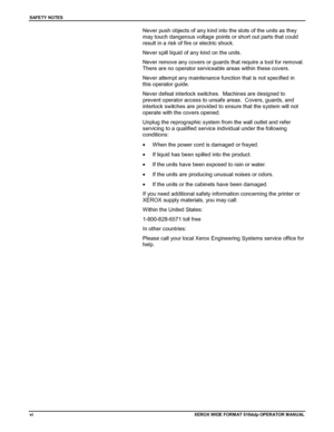 Page 8SAFETY NOTES
viXEROX WIDE FORMAT 510ddp OPERATOR M ANU AL
Never push objects of any kind into the slots of the units as they
may touch dangerous voltage points or short out parts that could
result in a risk of fire or electric shock.
Never spill liquid of any kind on the units.
Never remove any covers or guards that require a tool for removal.
There are no operator serviceable areas within these covers.
Never attempt any maintenance function that is not specified in
this operator guide.
Never defeat...