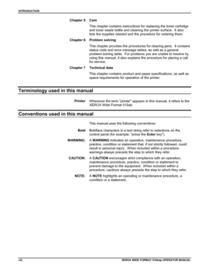 Page 10INTRODUCTION
viiiXEROX WIDE FORMAT 510ddp OPERATOR M ANU AL
Chapter 5 Care
This chapter contains instructions for replacing the toner cartridge
and toner waste bottle and cleaning the printer surface.  It also
lists the supplies needed and the procedure for ordering them.
Chapter 6 Problem solving
This chapter provides the procedures for clearing jams.  It contains
status code and error message tables, as well as a general
problem-solving table.  For problems you are unable to resolve by
using this...