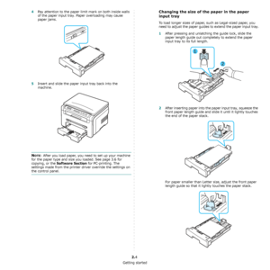 Page 14Getting started
2.4
4Pay attention to the paper limit mark on both inside walls 
of the paper input tray. Paper overloading may cause 
paper jams.
5Insert and slide the paper input tray back into the 
machine.
NOTE: After you load paper, you need to set up your machine 
for the paper type and size you loaded. See page 3.6 for 
copying, or the 
Software Section for PC-printing. The 
settings made from the printer driver override the settings on 
the control panel.
Changing the size of the paper in the...