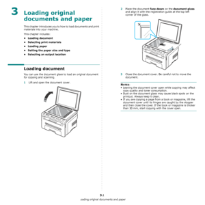 Page 19Loading original documents and paper
3.1
3Loading original 
documents and paper
This chapter introduces you to how to load documents and print 
materials into your machine.
This chapter includes:
• Loading document
• Selecting print materials
• Loading paper
• Setting the paper size and type
• Selecting an output location
Loading document
You can use the document glass to load an original document 
for copying and scanning.
1Lift and open the document cover.
2Place the document face down on the document...