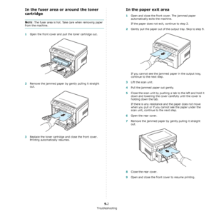 Page 38Troubleshooting
9.2
In the fuser area or around the toner 
cartridge
NOTE: The fuser area is hot. Take care when removing paper 
from the machine.
1Open the front cover and pull the toner cartridge out.
2Remove the jammed paper by gently pulling it straight 
out.
3Replace the toner cartridge and close the front cover. 
Printing automatically resumes.
In the paper exit area
1Open and close the front cover. The jammed paper 
automatically exits the machine.
If the paper does not exit, continue to step 2....