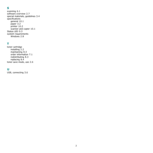 Page 522
S
scanning 6.1
software overview 2.7
special materials, guidelines 3.4
specifications
general
 10.1
paper 3.2
printer 10.2
scanner and copier 10.1
Status LED 9.3
system requirements
Windows
 2.8
T
toner cartridge
installing
 2.2
maintaining 8.3
order information 7.1
redistributing 8.3
replacing 8.4
toner save mode, use 2.6
U
USB, connecting 3.6
Downloaded From ManualsPrinter.com Manuals 