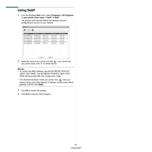 Page 108Using SetIP
12
Using SetIP
1From the Windows Start menu, select Programs or All Programs 
Æ your printer driver name Æ SetIP Æ SetIP.
The program automatically detects and displays new and 
configured print servers on your network.
2Select the name of your printe r and click  . If you cannot find 
your printer name, click   to refresh the list.
NOTES: 
• To confirm the MAC address, see the NETWORK PRINTER  CARD TEST PAGE. The NETWORK PRINTER CARD TEST 
PAGE will be printed after the Configuration Page.
•...