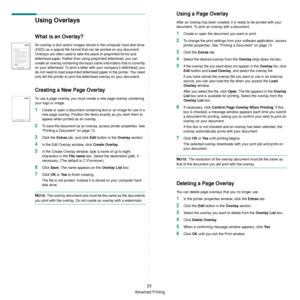 Page 119Advanced Printing
23
Using Overlays
What is an Overlay?
An overlay is text and/or images stored in the computer hard disk drive 
(HDD) as a special file format that can be printed on any document. 
Overlays are often used to take the place of preprinted forms and 
letterhead paper. Rather than using preprinted letterhead, you can 
create an overlay containing the exact  same information that is currently 
on your letterhead. To print a letter with your company’s letterhead, you 
do not need to load...