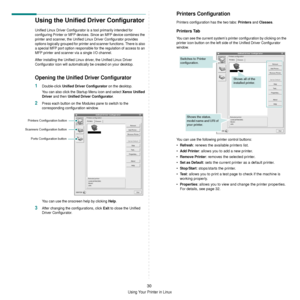 Page 126Using Your Printer in Linux
30
Using the Unified Driver Configurator
Unified Linux Driver Configurator is a tool primarily intended for 
configuring Printer or MFP devices.  Since an MFP device combines the 
printer and scanner, the Unified Linux  Driver Configurator provides 
options logically grouped for printer and scanner functions. There is also 
a special MFP port option responsible  for the regulation of access to an 
MFP printer and scanner via a single I/O channel.
After installing the Unified...