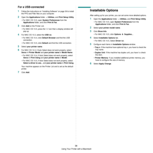 Page 134Using Your Printer with a Macintosh
38
For a USB-connected
1Follow the instructions on “Installing Software” on page 36 to install 
the PPD and Filter files on your computer.
2Open the Applications folder → Utilities, and Print Setup Utility.
• For MAC OS 10.5, open 
System Preferences from the 
Applications folder, and click Print & Fax.
3Click Add on the Printer List.
• For MAC OS 10.5, press the “
+” icon then a display window will 
pop up. 
4For MAC OS 10.3, select the USB tab.
• For MAC OS 10.4,...