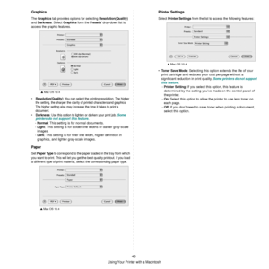 Page 136Using Your Printer with a Macintosh
40
Graphics
The Graphics tab provides options for selecting Resolution(Quality) 
and 
Darkness. Select Graphics form the Presets drop-down list to 
access the graphic features.
•Resolution(Quality): You can select the printing resolution. The higher 
the setting, the sharper the clarit y of printed characters and graphics. 
The higher setting also may increase the time it takes to print a 
document.
•
Darkness: Use this option to lighten or darken your print job. Some...