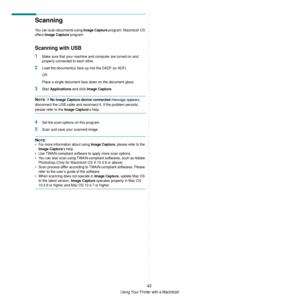 Page 138Using Your Printer with a Macintosh
42
Scanning 
You can scan documents using Image Capture program. Macintosh OS 
offers 
Image Capture program. 
Scanning with USB
1Make sure that your machine and computer are turned on and 
properly connected to each other.
2Load the document(s) face up into the DADF (or ADF).
OR
Place a single document face down on the document glass.
3Start  Applications and click Image Capture.
NOTE: If No Image Capture device connected message appears, 
disconnect the USB cable and...