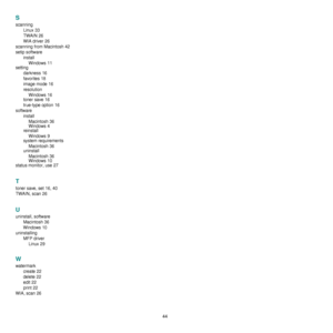 Page 14044
S
scanningLinux
 33
TWAIN
 26
WIA driver
 26
scanning from Macintosh
 42
setip software installWindows
 11
setting
darkness
 16
favorites
 18
image mode
 16
resolution Windows
 16
toner save
 16
true-type option
 16
software installMacintosh
 36
Windows
 4
reinstall
Windows
 9
system requirements
Macintosh
 36
uninstall
Macintosh
 36
Windows 10
status monitor, use
 27
T
toner save, set 16, 40
TWAIN, scan
 26
U
uninstall, software Macintosh
 36
Windows
 10
uninstalling MFP driverLinux
 29
W
watermark...