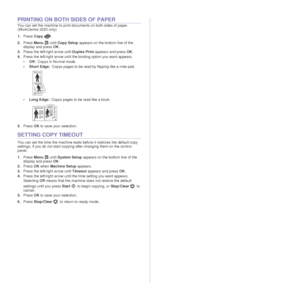 Page 4342 _Copying
PRINTING ON BOTH SIDES OF PAPER
You can set the machine to print documents on both sides of paper. 
(WorkCentre 3220 only)
1.Press  Copy .
2. Press  Menu  until Copy Setup  appears on the bottom line of the 
display and press  OK.
3. Press the left/right arrow until  Duplex Print appears and press OK .
4. Press the left/right arrow until the binding option you want appears.
•Off: Copys in Normal mode.
• Short Edge: Copys pages to be read by flipping like a note pad.
• Long Edge: Copys pages...