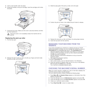 Page 6968 _Maintenance
5.Insert a new transfer roller into place. 
6. Grasp the handles on the print cartridge. Insert the cartridge until it clicks 
into place.
7. Close the front cover. Make sure the cover is securely latched, and then 
turn the machine on.
Replacing the pick up roller
1.Pull the tray open. 
2. Release the latch of pick up roller unit with your finger and hold it slide 
the pick up roller unit to the left. 3.
Slide the right guide of the pick up roller unit to the right.
4. Position the pick...