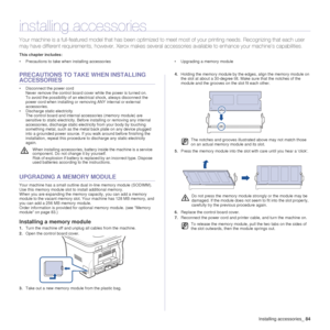 Page 85Installing accessories_84
installing accessories
Your machine is a full-featured model that has been optimized to meet most of your printing needs. Recognizing that each user 
may have different requirements, however, Xerox makes several accessories available to enhance your machine’s capabilities.
This chapter includes:
• Precautions to take when installing accessories • Upgrading a memory module
PRECAUTIONS TO TAKE WHEN INSTALLING 
ACCESSORIES
• Disconnect the power cord
Never remove the control board...